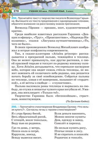 УЧЕБНИК XXI века. РУССКИЙ ЯЗЫК. 5 класс270
294. Прочитайте текст о творчестве писателя Всеволода Гарши-
на. Выпишите из текста предложения с однородными членами,
обратите внимание на расстановку знаков препинания.
Всеволод Гàршин — прозаик, поэт, художественный
критик.
Среди наиболее известных рассказов Гаршина «Ден-
щикиофицер»,«Трус»,«Происшествие»,«НадеждаНи-
колаевна», сказки «Лягушка-путешественница»,«То,
чего не было».
В своих произведениях Всеволод Михайлович изобра-
жал и острые конфликты современности.
Так, в сказке-аллегории «Attalea princeps» расска-
зывается о прекрасной пальме, томящейся в теплице.
Она не может привыкнуть, как другие растения, к сво-
ей красивой тюрьме и тоскует по родному южному солн-
цу. Хотя Attalea догадывается, что серенькое пасмурное
небо, которое она видит сквозь стёкла теплицы, не мо-
жет заменить ей солнечного неба родины, она решается
начать борьбу за своё освобождение. Собратья пальмы
по теплице, узнав о её намерении, называют её «гордяч-
кой», а её мечты о свободе — «глупостями».
Пальма выломала рамы теплицы и вырвалась на сво-
боду, но стужа и ненастье чужого края погубили её. Уми-
рая, она восклицает: «Только-то!».
Творчество Гаршина было «беспокойным», страст-
ным, воинствующим.
(По Евгении Кийко)
295. I. Прочитайте стихотворение Владимира Орлова «Что нель-
зя купить?». Согласны ли вы с героем стихотворения?
Я с утра брожу босой,
Весь обрызганный росой,
С птицей, возле тополька,
Воду пью из родника.
Где-то дома, у метро,
Пепси-кола и ситрî,
Карусели, зоосад,
Всюду вывески висят.
Если деньги накопить,
Можно многое купить:
Дом, одежду и завод,
Самолёт и пароход.
Но нельзя купить росу,
Птичье пение в лесу.
И не спрятать в кошелёк
Родничок и тополёк.
 
