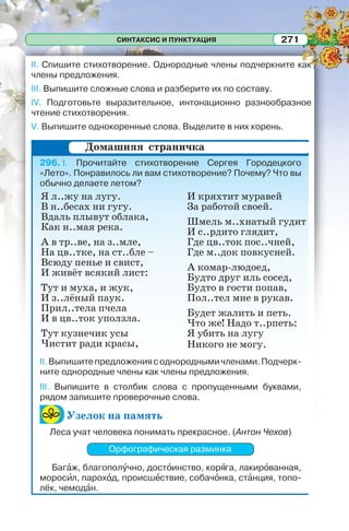 СИНТАКСИС И ПУНКТУАЦИЯ 271
II. Спишите стихотворение. Однородные члены подчеркните как
члены предложения.
III. Выпишите сложные слова и разберите их по составу.
IV. Подготовьте выразительное, интонационно разнообразное
чтение стихотворения.
V. Выпишите однокоренные слова. Выделите в них корень.
296. I. Прочитайте стихотворение Сергея Городецкого
«Лето». Понравилось ли вам стихотворение? Почему? Что вы
обычно делаете летом?
II.Выпишитепредложениясоднороднымичленами.Подчерк-
ните однородные члены как члены предложения.
III. Выпишите в столбик слова с пропущенными буквами,
рядом запишите проверочные слова.
Узелок на память
Леса учат человека понимать прекрасное. (Антон Чехов)
Орфографическая разминка
Багàж, благополóчно, достîинство, корÿга, лакирîванная,
моросèл, парохîд, происшåствие, собачîнка, стàнция, топо-
лёк, чемодàн.
Домашняя страничка
Я л..жу на лyгy.
В н..бесах ни гyгy.
Вдаль плывут облака,
Как н..мая река.
А в тр..ве, на з..мле,
На цв..тке, на ст..бле –
Всюду пенье и свист,
И живёт всякий лист:
Тут и муха, и жук,
И з..лёный паук.
Прил..тела пчела
И в цв..ток уползла.
Тут кузнечик усы
Чистит ради красы,
И кряхтит мypавей
За работой своей.
Шмель м..хнатый гудит
И с..рдито глядит,
Где цв..ток пос..чней,
Где м..док повкyсней.
А комаp-людоед,
Будто дpyг иль сосед,
Будто в гости попав,
Пол..тел мне в pyкав.
Будет жалить и петь.
Что же! Надо т..рпеть:
Я убить на лyгy
Никого не могу.
 