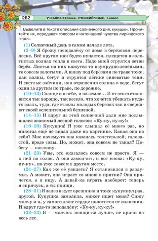 УЧЕБНИК XXI века. РУССКИЙ ЯЗЫК. 5 класс282
II. Выделите в тексте описания солнечного дня, кукушки. Прочи-
тайте их, передавая голосом и интонацией чувства лирического
героя.
(1) Солнечный день в самом начале лета.
(2–9) Я брожу неподалёку от дома в берёзовом пере-
леске. Всё кругом как будто купается, плещется в золо-
тистых волнах тепла и света. Надо мной струятся ветви
берёз. Листья на них кажутся то изумрудно-зелёными,
то совсем золотыми. А внизу под берёзами по траве тоже,
как волны, бегут и струятся лёгкие синеватые тени.
И светлые зайчики, как отражения солнца в воде, бегут
один за другим по траве, по дорожке.
(10–13) Солнце и в небе, и на земле... И от этого стано-
вится так хорошо, так весело, что хочется убежать куда-
то вдаль, туда, где стволы молодых берёзок так и сверка-
ют своей ослепительной белизной.
(14–15) И вдруг из этой солнечной дали мне послы-
шался знакомый лесной голосок: «Ку-ку, ку-ку!»
(16–20) Кукушка! Я уже слышал её много раз, но
никогда ещё не видал даже на картинке. Какая она из
себя? Мне почему-то она казалась толстенькой, голова-
стой, вроде совы. Но, может, она совсем не такая? По-
бегу — погляжу.
(21–23) Увы, это оказалось совсем не просто. Я —
к ней на голос. А она замолчит, и вот снова: «Ку-ку,
ку-ку», но уже совсем в другом месте.
(24–27) Как же её увидеть? Я остановился в разду-
мье. А может, она играет со мною в прятки? Она пря-
чется, а я ищу. А давай-ка играть наоборот: теперь
я спрячусь, а ты поищи.
(28–31) Я залез в куст орешника и тоже кукукнул раз,
другой. Кукушка замолкла, может ищет меня? Сижу
молчу и я, у самого даже сердце колотится от волнения.
И вдруг где-то неподалёку: «Ку-ку, ку-ку!»
(32–33) Я — молчок: поищи-ка лучше, не кричи на
весь лес.
 