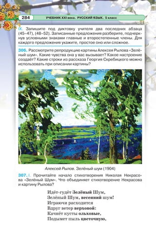 УЧЕБНИК XXI века. РУССКИЙ ЯЗЫК. 5 класс284
IX. Запишите под диктовку учителя два последних абзаца
(45–47), (48–52). Записанные предложения разберите, подчерк-
нув условными знаками главные и второстепенные члены. Для
каждого предложения укажите, простое оно или сложное.
306. Рассмотрите репродукцию картины Алексея Рылова «Зелё-
ный шум». Какие чувства она у вас вызывает? Какое настроение
создаёт? Какие строки из рассказа Георгия Скребицкого можно
использовать при описании картины?
Алексей Рылов. Зелёный шум (1904)
307. I. Прочитайте начало стихотворения Николая Некрасо-
ва «Зелёный Шум». Что объединяет стихотворение Некрасова
и картину Рылова?
Идёт-гудёт Зелёный Шум,
Зелёный Шум, весенний шум!
Играючи расходится
Вдруг ветер верховой:
Качнёт кусты ольховые,
Подымет пыль цветочную,
 