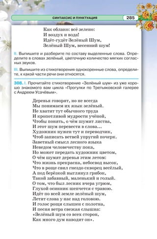 СИНТАКСИС И ПУНКТУАЦИЯ 285
Как облако: всё зелено:
И воздух и вода!
Идёт-гудёт Зелёный Шум,
Зелёный Шум, весенний шум!
II. Выпишите и разберите по составу выделенные слова. Опре-
делите в словах зелёный, цветочную количество мягких соглас-
ных звуков.
III. Выпишите из стихотворения однокоренные слова, определи-
те, к какой части речи они относятся.
308. I. Прочитайте стихотворение «Зелёный шум» из уже хоро-
шо знакомого вам цикла «Прогулки по Третьяковской галерее
с Андреем Усачёвым».
Деревья говорят, но не всегда
Мы понимаем их язык зелёный.
Не хватит тут обычного труда
И кропотливой мудрости учёной,
Чтобы понять, о чём шумит листва,
И этот шум перевести в слова...
Художник нужен тут и переводчик,
Чтоб записать ветвей упругий почерк.
Заветный смысл лесного языка
Неведом человечеству пока,
Но может передать художник цветом,
О чём шумят деревья этим летом:
Что жизнь прекрасна, небосвод высок,
Что в роще свил гнездо скворец весёлый,
А под берёзкой выглянул грибок,
Такой забавный, маленький и голый.
О том, что был лесник вчера угрюм,
Глухой осинник шепчется с травою.
Идёт по всей земле зелёный шум,
Летят слова у нас над головою.
И голос рощи слышен с полотна,
И песня ветра свежая слышна:
«Зелёный шум со всех сторон,
Как много дум наводит он».
 