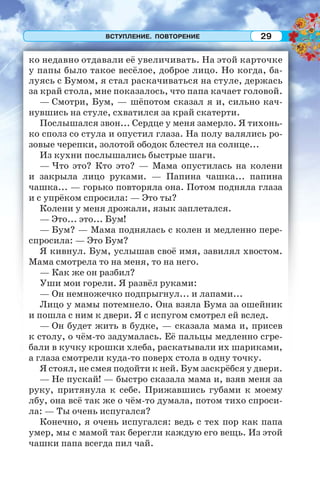 ВСТУПЛЕНИЕ. ПОВТОРЕНИЕ 29
ко недавно отдавали её увеличивать. На этой карточке
у папы было такое весёлое, доброе лицо. Но когда, ба-
луясь с Бумом, я стал раскачиваться на стуле, держась
за край стола, мне показалось, что папа качает головой.
— Смотри, Бум, — шёпотом сказал я и, сильно кач-
нувшись на стуле, схватился за край скатерти.
Послышался звон... Сердце у меня замерло. Я тихонь-
ко сполз со стула и опустил глаза. На полу валялись ро-
зовые черепки, золотой ободок блестел на солнце...
Из кухни послышались быстрые шаги.
— Что это? Кто это? — Мама опустилась на колени
и закрыла лицо руками. — Папина чашка... папина
чашка... — горько повторяла она. Потом подняла глаза
и с упрёком спросила: — Это ты?
Колени у меня дрожали, язык заплетался.
— Это... это... Бум!
— Бум? — Мама поднялась с колен и медленно пере-
спросила: — Это Бум?
Я кивнул. Бум, услышав своё имя, завилял хвостом.
Мама смотрела то на меня, то на него.
— Как же он разбил?
Уши мои горели. Я развёл руками:
— Он немножечко подпрыгнул... и лапами...
Лицо у мамы потемнело. Она взяла Бума за ошейник
и пошла с ним к двери. Я с испугом смотрел ей вслед.
— Он будет жить в будке, — сказала мама и, присев
к столу, о чём-то задумалась. Её пальцы медленно сгре-
бали в кучку крошки хлеба, раскатывали их шариками,
а глаза смотрели куда-то поверх стола в одну точку.
Я стоял, не смея подойти к ней. Бум заскрёбся у двери.
— Не пускай! — быстро сказала мама и, взяв меня за
руку, притянула к себе. Прижавшись губами к моему
лбу, она всё так же о чём-то думала, потом тихо спроси-
ла: — Ты очень испугался?
Конечно, я очень испугался: ведь с тех пор как папа
умер, мы с мамой так берегли каждую его вещь. Из этой
чашки папа всегда пил чай.
 