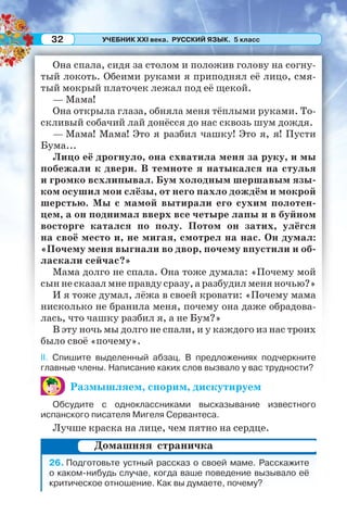 УЧЕБНИК XXI века. РУССКИЙ ЯЗЫК. 5 класс32
Она спала, сидя за столом и положив голову на согну-
тый локоть. Обеими руками я приподнял её лицо, смя-
тый мокрый платочек лежал под её щекой.
— Мама!
Она открыла глаза, обняла меня тёплыми руками. То-
скливый собачий лай донёсся до нас сквозь шум дождя.
— Мама! Мама! Это я разбил чашку! Это я, я! Пусти
Бума...
Лицо её дрогнуло, она схватила меня за руку, и мы
побежали к двери. В темноте я натыкался на стулья
и громко всхлипывал. Бум холодным шершавым язы-
ком осушил мои слёзы, от него пахло дождём и мокрой
шерстью. Мы с мамой вытирали его сухим полотен-
цем, а он поднимал вверх все четыре лапы и в буйном
восторге катался по полу. Потом он затих, улёгся
на своё место и, не мигая, смотрел на нас. Он думал:
«Почему меня выгнали во двор, почему впустили и об-
ласкали сейчас?»
Мама долго не спала. Она тоже думала: «Почему мой
сын не сказал мне правду сразу, а разбудил меня ночью?»
И я тоже думал, лёжа в своей кровати: «Почему мама
нисколько не бранила меня, почему она даже обрадова-
лась, что чашку разбил я, а не Бум?»
В эту ночь мы долго не спали, и у каждого из нас троих
было своё «почему».
II. Спишите выделенный абзац. В предложениях подчеркните
главные члены. Написание каких слов вызвало у вас трудности?
Размышляем, спорим, дискутируем
Обсудите с одноклассниками высказывание известного
испанского писателя Мигеля Сервантеса.
Лучше краска на лице, чем пятно на сердце.
26. Подготовьте устный рассказ о своей маме. Расскажите
о каком-нибудь случае, когда ваше поведение вызывало её
критическое отношение. Как вы думаете, почему?
Домашняя страничка
 