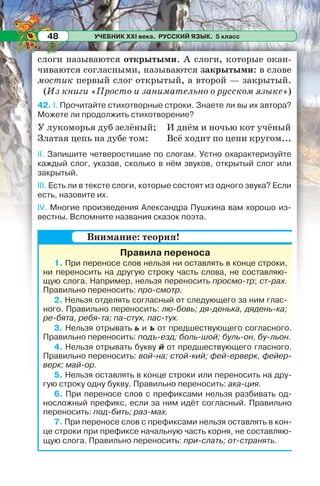 УЧЕБНИК XXI века. РУССКИЙ ЯЗЫК. 5 класс48
слоги называются открытыми. А слоги, которые окан-
чиваются согласными, называются закрытыми: в слове
мостик первый слог открытый, а второй — закрытый.
(Из книги «Просто и занимательно о русском языке»)
42. I. Прочитайте стихотворные строки. Знаете ли вы их автора?
Можете ли продолжить стихотворение?
У лукоморья дуб зелёный;
Златая цепь на дубе том:
И днём и ночью кот учёный
Всё ходит по цепи кругом...
II. Запишите четверостишие по слогам. Устно охарактеризуйте
каждый слог, указав, сколько в нём звуков, открытый слог или
закрытый.
ІІІ. Есть ли в тексте слоги, которые состоят из одного звука? Если
есть, назовите их.
ІV. Многие произведения Александра Пушкина вам хорошо из-
вестны. Вспомните названия сказок поэта.
Правила переноса
1. При переносе слов нельзя ни оставлять в конце строки,
ни переносить на другую строку часть слова, не составляю-
щую слога. Например, нельзя переносить просмо-тр; ст-рах.
Правильно переносить: про-смотр.
2. Нельзя отделять согласный от следующего за ним глас-
ного. Правильно переносить: лю-бовь; дя-денька, дядень-ка;
ре-бята, peбя-тa; па-стух, пас-тух.
3. Нельзя отрывать ь и ъ от предшествующего согласного.
Правильно переносить: подъ-езд; боль-шой; буль-он, бу-льон.
4. Нельзя отрывать букву й от предшествующего гласного.
Правильно переносить: вой-на; стой-кий; фей-ерверк, фейер-
верк; май-ор.
5. Нельзя оставлять в конце строки или переносить на дру-
гую строку одну букву. Правильно переносить: ака-ция.
6. При переносе слов с префиксами нельзя разбивать од-
носложный префикс, если за ним идёт согласный. Правильно
переносить: под-бить; раз-мах.
7. При переносе слов с префиксами нельзя оставлять в кон-
це строки при префиксе начальную часть корня, не составляю-
щую слога. Правильно переносить: при-слать; от-странять.
Внимание: теория!
 