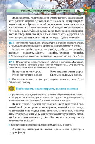ФОНЕТИКА. ГРАФИКА. ОРФОЭПИЯ. ОРФОГРАФИЯ 53
Подвижность ударения даёт возможность разграничи-
вать разные формы одного и того же слова, например: го-
ловû и гîловы (родительный падеж единственного числа
и именительный или винительный падеж множественно-
го числа), рассыпàть и рассûпать (глаголы несовершен-
ного и совершенного вида). Разноместность ударения по-
зволяет различать слова: мукà — мóка, îрган — оргàн.
46. I. Прочитайте пары слов, определите значение каждого слова.
С помощью какого языкового средства различаются эти слова?
Àтлас — атлàс, зàмок — замîк, хлîпок — хлопîк,
жàркое — жаркîе, пàрить — парèть, чóдная — чуднàя.
II. Укажите слова, в которых совпадает количество звуков и букв.
47. I. Прочитайте четверостишие Ивана Соколова-Микитова.
Укажите слова, которые различаются ударением. Определите,
какими частями речи являются эти слова.
На пути я вижу сорок
Резво скачущих сорок.
Этот вид мне очень дорог
Средь неведомых дорог.
II. Выпишите слова, в которых звуков меньше, чем букв.
Объясните почему.
Наблюдаем, анализируем, делаем выводы
І. Прочитайте ещё одну историю из книги «Просто и заниматель-
но о русском языке», рассказанную студентом университета,
и ответьте на поставленный в конце рассказа вопрос.
Недавно такой случай произошёл. В студенческой сто-
ловой мой однокурсник-иностранец подошёл к столику,
за которым уже сидел наш студент, и спросил, заняты
ли места рядом с ним. К удивлению однокурсника, сидя-
щий встал, извинился и ушёл. Вы поняли, почему такая
неловкость вышла?
ІІ. Сверьте свой ответ с объяснением, данным в книге.
Очевидно, иностранец хотел произнести примерно
такую фразу:
 