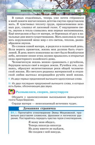 ФОНЕТИКА. ГРАФИКА. ОРФОЭПИЯ. ОРФОГРАФИЯ 55
В самых отдалённых, теперь уже почти стёршихся
в моей памяти впечатлениях детства смутно представляю
мать. Я чувствовал теплоту груди, прикосновения неж-
ных рук, слышал её ласковый голос. С ощущением све-
та, звуков и тепла сливались мои первые воспоминания.
Ещё неотделим я был от матери, от бережных её рук в на-
чальные дни моего существования. Мать наполняла тогда
весь окружавший меня мир с его светом, теплом, разно-
образием звуков.
По словам самой матери, я родился в солнечный день.
Если верить приметам, жизнь моя должна быть счаст-
ливой. В день моего появления на свет было безоблачное
небо, весеннее пение птиц шумно врывалось в открытые
окна просторного хозяйского дома.
Человеческую жизнь можно сравнивать с ручейком,
берущим начало своё в недрах земли. Ручейки эти, сли-
ваясь, образуют величественные реки общей человече-
ской жизни. Из светлого родника материнской и отцов-
ской любви вытекал искрящийся ручеёк моей жизни.
II. Из двух первых предложений выпишите односложные слова.
III. Из двух последних предложений выпишите слова, в которых
есть буквы, обозначающие два звука.
Размышляем, спорим, дискутируем
Обсудите с одноклассниками высказывание французского
поэта Пьера Беранже.
Сердце матери — неиссякаемый источник чудес.
51. I. Прочитайте стихотворение Эммы Мошковской, пра-
вильно расставляя словесное, фразовое и логическое уда-
рение. Постарайтесь передать чувства героя стихотворения.
Я маму мою обидел,
Теперь никогда-никогда
Из дому вместе не выйдем,
Не сходим с ней никуда.
Домашняя страничка
 