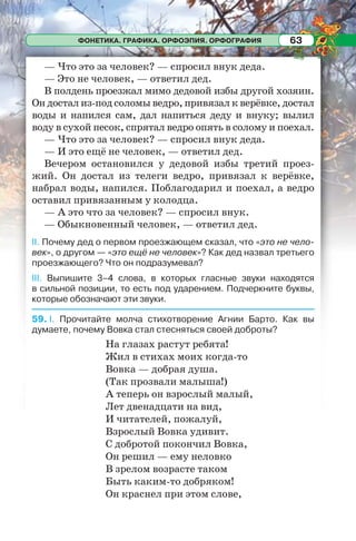ФОНЕТИКА. ГРАФИКА. ОРФОЭПИЯ. ОРФОГРАФИЯ 63
— Что это за человек? — спросил внук деда.
— Это не человек, — ответил дед.
В полдень проезжал мимо дедовой избы другой хозяин.
Он достал из-под соломы ведро, привязал к верёвке, достал
воды и напился сам, дал напиться деду и внуку; вылил
воду в сухой песок, спрятал ведро опять в солому и поехал.
— Что это за человек? — спросил внук деда.
— И это ещё не человек, — ответил дед.
Вечером остановился у дедовой избы третий проез-
жий. Он достал из телеги ведро, привязал к верёвке,
набрал воды, напился. Поблагодарил и поехал, а ведро
оставил привязанным у колодца.
— А это что за человек? — спросил внук.
— Обыкновенный человек, — ответил дед.
II. Почему дед о первом проезжающем сказал, что «это не чело-
век», о другом — «это ещё не человек»? Как дед назвал третьего
проезжающего? Что он подразумевал?
III. Выпишите 3–4 слова, в которых гласные звуки находятся
в сильной позиции, то есть под ударением. Подчеркните буквы,
которые обозначают эти звуки.
59. I. Прочитайте молча стихотворение Агнии Барто. Как вы
думаете, почему Вовка стал стесняться своей доброты?
На глазах растут ребята!
Жил в стихах моих когда-то
Вовка — добрая душа.
(Так прозвали малыша!)
А теперь он взрослый малый,
Лет двенадцати на вид,
И читателей, пожалуй,
Взрослый Вовка удивит.
С добротой покончил Вовка,
Он решил — ему неловко
В зрелом возрасте таком
Быть каким-то добряком!
Он краснел при этом слове,
 