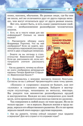 ВСТУПЛЕНИЕ. ПОВТОРЕНИЕ 7
кожи, наконец, обычаями. Но разные люди, где бы они
ни жили, всё же отличаются друг от друга гораздо мень-
ше, чем могут отличаться друг от друга разные языки.
Вот это, может быть, и есть самое удивительное свой-
ство — необыкновенное разнообразие человеческих
языков.
II. Есть ли в тексте новая для вас
информация? Сколько на земле
языков?
III. Рассмотрите обложку книги
Владимира Плунгяна. Что на ней
изображено? Если не знаете, вос-
пользуйтесь подсказкой (она содер-
жится в двух следующих вопросах).
• Знаете ли вы легенду о стро-
ительстве Вавилонской башни?
Если да, расскажите её, если нет,
попросите учителя рассказать
вам.
• Как вы думаете, почему на облож-
ке книги изображена репродукция
картины Питера Брейгеля Старше-
го «Вавилонская башня»?
2. I. Ознакомьтесь с мнением лингвиста Алексея Леонтьева.
Согласны ли вы с учёным? Аргументируйте свою точку зрения.
«Плохих» и «хороших» языков не бывает, как нет
«плохих» и «хороших» народов. Зайдите в мастер-
скую скульптора, чеканщика по металлу, ювелира.
Вы увидите там множество разнообразных орудий
и инструментов. Каждое из них совершенно для своей
цели, хотя применяются они иногда совсем по-разному.
Так совершенен и любой язык: он тоже орудие. Но он не
только орудие — он и зеркало. Зеркало жизни и труда на-
рода, зеркало его общественного развития. И в то же время
зеркало связей этого народа с другими народами.
II. Как вы думаете, почему учёный называет язык орудием
и зеркалом? Для чего служит и что отражает язык?
 