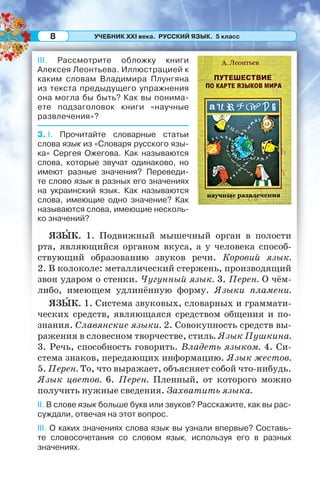 УЧЕБНИК XXI века. РУССКИЙ ЯЗЫК. 5 класс8
III. Рассмотрите обложку книги
Алексея Леонтьева. Иллюстрацией к
каким словам Владимира Плунгяна
из текста предыдущего упражнения
она могла бы быть? Как вы понима-
ете подзаголовок книги «научные
развлечения»?
3. I. Прочитайте словарные статьи
слова язык из «Словаря русского язы-
ка» Сергея Ожегова. Как называются
слова, которые звучат одинаково, но
имеют разные значения? Переведи-
те слово язык в разных его значениях
на украинский язык. Как называются
слова, имеющие одно значение? Как
называются слова, имеющие несколь-
ко значений?
ЯЗÛК. 1. Подвижный мышечный орган в полости
рта, являющийся органом вкуса, а у человека способ-
ствующий образованию звуков речи. Коровий язык.
2. В колоколе: металлический стержень, производящий
звон ударом о стенки. Чугунный язык. 3. Перен. О чём-
либо, имеющем удлинённую форму. Языки пламени.
ЯЗÛК. 1. Система звуковых, словарных и граммати-
ческих средств, являющаяся средством общения и по-
знания. Славянские языки. 2. Совокупность средств вы-
ражения в словесном творчестве, стиль. Язык Пушкина.
3. Речь, способность говорить. Владеть языком. 4. Си-
стема знаков, передающих информацию. Язык жестов.
5. Перен. То, что выражает, объясняет собой что-нибудь.
Язык цветов. 6. Перен. Пленный, от которого можно
получить нужные сведения. Захватить языка.
II. В слове язык больше букв или звуков? Расскажите, как вы рас-
суждали, отвечая на этот вопрос.
III. О каких значениях слова язык вы узнали впервые? Составь-
те словосочетания со словом язык, используя его в разных
значениях.
 