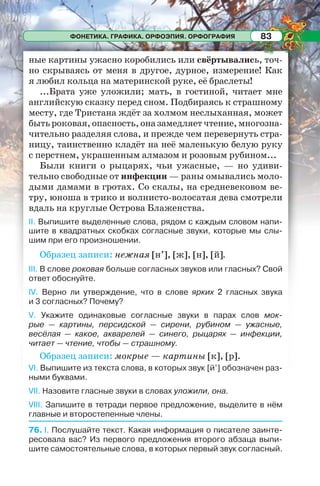 ФОНЕТИКА. ГРАФИКА. ОРФОЭПИЯ. ОРФОГРАФИЯ 83
ные картины ужасно коробились или свёртывались, точ-
но скрываясь от меня в другое, дурное, измерение! Как
я любил кольца на материнской руке, её браслеты!
...Брата уже уложили; мать, в гостиной, читает мне
английскую сказку перед сном. Подбираясь к страшному
месту, где Тристана ждёт за холмом неслыханная, может
бытьроковая,опасность,оназамедляетчтение,многозна-
чительно разделяя слова, и прежде чем перевернуть стра-
ницу, таинственно кладёт на неё маленькую белую руку
с перстнем, украшенным алмазом и розовым рубином...
Были книги о рыцарях, чьи ужасные, — но удиви-
тельно свободные от инфекции — раны омывались моло-
дыми дамами в гротах. Со скалы, на средневековом ве-
тру, юноша в трико и волнисто-волосатая дева смотрели
вдаль на круглые Острова Блаженства.
II. Выпишите выделенные слова, рядом с каждым словом напи-
шите в квадратных скобках согласные звуки, которые мы слы-
шим при его произношении.
Образец записи: нежная [н’], [ж], [н], [й].
III. В слове роковая больше согласных звуков или гласных? Свой
ответ обоснуйте.
IV. Верно ли утверждение, что в слове ярких 2 гласных звука
и 3 согласных? Почему?
V. Укажите одинаковые согласные звуки в парах слов мок-
рые — картины, персидской — сирени, рубином — ужасные,
весёлая — какое, акварелей — синего, рыцарях — инфекции,
читает — чтение, чтобы — страшному.
Образец записи: мокрые — картины [к], [р].
VI. Выпишите из текста слова, в которых звук [й’] обозначен раз-
ными буквами.
VII. Назовите гласные звуки в словах уложили, она.
VIII. Запишите в тетради первое предложение, выделите в нём
главные и второстепенные члены.
76. I. Послушайте текст. Какая информация о писателе заинте-
ресовала вас? Из первого предложения второго абзаца выпи-
шите самостоятельные слова, в которых первый звук согласный.
 