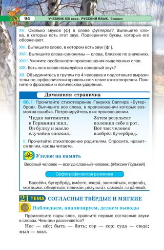 УЧЕБНИК XXI века. РУССКИЙ ЯЗЫК. 5 класс94
XV. Сколько звуков [ф] в слове футляров? Выпишите сло-
ва, в которых есть этот звук. Подчеркните буквы, которые его
обозначают.
XVI. Выпишите слово, в котором есть звук [ф’].
XVII. Выпишите слова-синонимы — слова, близкие по значению.
XVIII. Укажите особенности произношения выделенных слов.
XIX. Есть ли в слове пожалуйста сонорный звук?
XX. Объединитесь в группы по 4 человека и подготовьте вырази-
тельное, орфоэпически правильное чтение стихотворения. Пом-
ните о фразовом и логическом ударении.
86. I. Прочитайте стихотворение Генриха Сапгира «Бутер-
брод». Выпишите все слова, в произношении которых воз-
можна ошибка. Потренируйтесь в их произношении.
II. Прочитайте стихотворение родителям. Спросите, нравит-
ся ли им, как вы читаете.
Узелок на память
Весёлый человек — всегда славный человек. (Максим Горький)
Орфографическая разминка
Бассåйн, бутербрîд, вмåсте, вчерà, засмеÿться, леденåц,
мотоцèкл,обèдеться,пеликàн,результàт,самокàт,стрàнный.
СОГЛАСНЫЕ ТВЁРДЫЕ И МЯГКИЕ
Наблюдаем, анализируем, делаем выводы
Произнесите пары слов, сравните первые согласные звуки
в словах. Чем они различаются?
Нос — нёс; быть — бить; сэр — сер; суда — сюда;
мыл — мил.
Домашняя страничка
Чудак математик
в Германии жил.
Он булку и масло
случайно сложил.
Затем результат
положил себе в рот.
Вот так человек
изобрёл бутерброд.
ТЕМАТЕМА2121
 