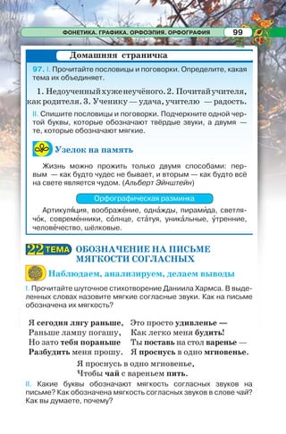 ФОНЕТИКА. ГРАФИКА. ОРФОЭПИЯ. ОРФОГРАФИЯ 99
97. I. Прочитайте пословицы и поговорки. Определите, какая
тема их объединяет.
1. Недоученныйхуженеучёного.2. Почитайучителя,
какродителя.3. Ученику—удача,учителю —радость.
II. Спишите пословицы и поговорки. Подчеркните одной чер-
той буквы, которые обозначают твёрдые звуки, а двумя —
те, которые обозначают мягкие.
Узелок на память
Жизнь можно прожить только двумя способами: пер-
вым — как будто чудес не бывает, и вторым — как будто всё
на свете является чудом. (Альберт Эйнштейн)
Орфографическая разминка
Артикулÿция, воображåние, однàжды, пирамèда, светля-
чîк, совремåнники, сîлнце, стàтуя, уникàльные, óтренние,
человåчество, шёлковые.
ОБОЗНАЧЕНИЕ НА ПИСЬМЕ
МЯГКОСТИ СОГЛАСНЫХ
Наблюдаем, анализируем, делаем выводы
I. Прочитайте шуточное стихотворение Даниила Хармса. В выде-
ленных словах назовите мягкие согласные звуки. Как на письме
обозначена их мягкость?
Я сегодня лягу раньше,
Раньше лампу погашу,
Но зато тебя пораньше
Разбудить меня прошу.
Это просто удивленье —
Как легко меня будить!
Ты поставь на стол варенье —
Я проснусь в одно мгновенье.
Я проснусь в одно мгновенье,
Чтобы чай с вареньем пить.
II. Какие буквы обозначают мягкость согласных звуков на
письме? Как обозначена мягкость согласных звуков в слове чай?
Как вы думаете, почему?
Домашняя страничка
ТЕМАТЕМА2222
 