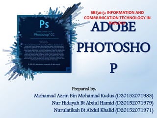 ADOBE
PHOTOSHO
P
Prepared by:
Mohamad Azrin Bin Mohamad Kudus (D20152071983)
Nur Hidayah Bt Abdul Hamid (D20152071979)
Nurulatikah Bt Abdul Khalid (D20152071971)
SBI3013: INFORMATION AND
COMMUNICATION TECHNOLOGY IN
BIOLOGY
 