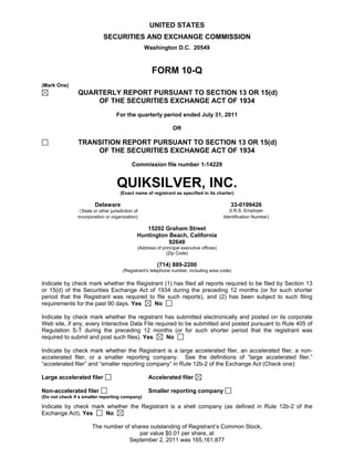 UNITED STATES
                             SECURITIES AND EXCHANGE COMMISSION
                                                  Washington D.C. 20549



                                                     FORM 10-Q
(Mark One)
                QUARTERLY REPORT PURSUANT TO SECTION 13 OR 15(d)
                    OF THE SECURITIES EXCHANGE ACT OF 1934
                                   For the quarterly period ended July 31, 2011

                                                               OR

                TRANSITION REPORT PURSUANT TO SECTION 13 OR 15(d)
                    OF THE SECURITIES EXCHANGE ACT OF 1934
                                           Commission file number 1-14229


                                    QUIKSILVER, INC.
                                     (Exact name of registrant as specified in its charter)

                        Delaware                                                            33-0199426
                (State or other jurisdiction of                                             (I.R.S. Employer
                incorporation or organization)                                           Identification Number)

                                                 15202 Graham Street
                                              Huntington Beach, California
                                                         92649
                                              (Address of principal executive offices)
                                                            (Zip Code)

                                                       (714) 889-2200
                                       (Registrant's telephone number, including area code)

Indicate by check mark whether the Registrant (1) has filed all reports required to be filed by Section 13
or 15(d) of the Securities Exchange Act of 1934 during the preceding 12 months (or for such shorter
period that the Registrant was required to file such reports), and (2) has been subject to such filing
requirements for the past 90 days. Yes    No

Indicate by check mark whether the registrant has submitted electronically and posted on its corporate
Web site, if any, every Interactive Data File required to be submitted and posted pursuant to Rule 405 of
Regulation S-T during the preceding 12 months (or for such shorter period that the registrant was
required to submit and post such files). Yes      No

Indicate by check mark whether the Registrant is a large accelerated filer, an accelerated filer, a non-
accelerated filer, or a smaller reporting company. See the definitions of “large accelerated filer,”
“accelerated filer” and “smaller reporting company” in Rule 12b-2 of the Exchange Act (Check one):

Large accelerated filer                            Accelerated filer

Non-accelerated filer                              Smaller reporting company
(Do not check if a smaller reporting company)

Indicate by check mark whether the Registrant is a shell company (as defined in Rule 12b-2 of the
Exchange Act). Yes     No

                       The number of shares outstanding of Registrant’s Common Stock,
                                        par value $0.01 per share, at
                                    September 2, 2011 was 165,161,877
 