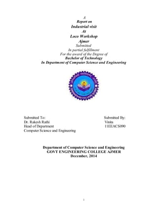 i
A
Report on
Industrial visit
At
Loco Workshop
Ajmer
Submitted
In partial fulfillment
For the award of the Degree of
Bachelor of Technology
In Department of Computer Science and Engineering
Submitted To: Submitted By:
Dr. Rakesh Rathi Vinita
Head of Department 11EEACS090
Computer Science and Engineering
Department of Computer Science and Engineering
GOVT ENGINEERING COLLEGE AJMER
December, 2014
 