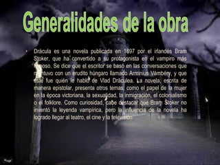 • Drácula es una novela publicada en 1897 por el irlandés Bram
Stoker, que ha convertido a su protagonista en el vampiro más
famoso. Se dice que el escritor se basó en las conversaciones que
mantuvo con un erudito húngaro llamado Arminius Vámbéry, y que
éste fue quién le habló de Vlad Drăculea. La novela, escrita de
manera epistolar, presenta otros temas, como el papel de la mujer
en la época victoriana, la sexualidad, la inmigración, el colonialismo
o el folklore. Como curiosidad, cabe destacar que Bram Stoker no
inventó la leyenda vampírica, pero la influencia de la novela ha
logrado llegar al teatro, el cine y la televisión.
 