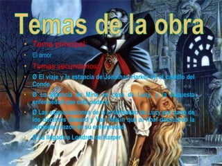 • Tema principal:
• El amor
• Temas secundarios:
• Ø El viaje y la estancia de Jonathan Harker en el castillo del
Conde.
• Ø La estancia de Mina en casa de Lucy, y la supuesta
enfermedad que esta padece.
• Ø Las especulaciones de la enfermedad de Lucy por parte de
los doctores Seward y Van Helsin que al final descubren la
verdadera razón de su enfermedad.
• Ø La llegada a Londres de Harper
 