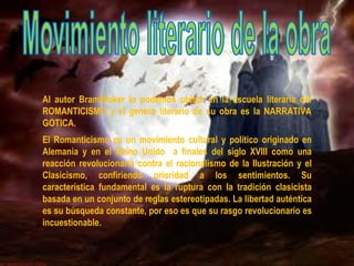 Al autor BramStoker lo podemos ubicar en la escuela literaria del
ROMANTICISMO y el genero literario de su obra es la NARRATIVA
GOTICA.
El Romanticismo es un movimiento cultural y político originado en
Alemania y en el Reino Unido a finales del siglo XVIII como una
reacción revolucionaria contra el racionalismo de la Ilustración y el
Clasicismo, confiriendo prioridad a los sentimientos. Su
característica fundamental es la ruptura con la tradición clasicista
basada en un conjunto de reglas estereotipadas. La libertad auténtica
es su búsqueda constante, por eso es que su rasgo revolucionario es
incuestionable.
 
