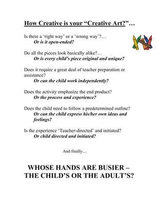How Creative is your “Creative Art?”… 
Is there a ‘right way’ or a ‘wrong way’?… 
Or is it open-ended? 
Do all the pieces look basically alike?… 
Or is every child’s piece original and unique? 
Does it require a great deal of teacher preparation or assistance? 
Or can the child work independently? 
Does the activity emphasize the end product? 
Or the process and experience? 
Does the child need to follow a predetermined outline? 
Or can the child express his/her own ideas and feelings? 
Is the experience ‘Teacher-directed’ and initiated? 
Or child directed and initiated? 
And finally… 
WHOSE HANDS ARE BUSIER – THE CHILD’S OR THE ADULT’S?  