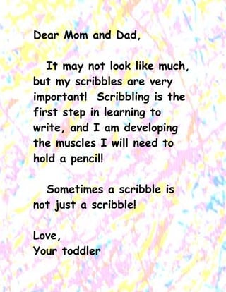 Dear Mom and Dad, 
It may not look like much, but my scribbles are very important! Scribbling is the first step in learning to write, and I am developing the muscles I will need to hold a pencil! 
Sometimes a scribble is not just a scribble! 
Love, 
Your toddler  