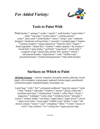 For Added Variety: 
Tools to Paint With 
Paint brushes * sponges * combs * spools * tooth brushes * paint rollers * sticks * rag strips * cookie cutters * cooking utensils * 
q-tips * pine cones * scrub brushes * straws * string * yarn * medicine droppers * deodorant roll-top bottles * corncobs * crumpled paper * feathers * potatoes mashers * tongue depressors * Popsicle sticks * fingers * fruits/vegetables * dental floss * marbles * rubber spatulas * fly swatters * koosh balls * spray bottles * golf balls * large beads * cotton balls * evergreen swags * plastic play animal ‘feet’ (prints) * wheels * 
old mascara brushes * pipecleaners * corks * bubble wrap * 
nail polish brushes * kitchen basting brushes * baby bottle brushes 
Surfaces on Which to Paint 
All kinds of paper – colored, computer, newsprint, manila, giftwrap, waxed paper, old newspapers, typing paper, tagboard, butcher paper, posterboard, construction paper, fingerpaint paper, easel paper, etc 
Lunch bags * cloth * foil * corrugated cardboard * large tile squares * rocks * bark * boards * sidewalks * windows * mirrors * plastic coffee lids * styrafoam meat trays * old placemats * burlap * coffee filters * boxes * magazines * wallpaper * comic strips * old phone books * plexiglas * screens * window shades * envelopes * paper plates * paper towels * canvas * paper towel tubes * tissue paper * bubble wrap * doilies * suede * old shower curtains * sheets * vinyl * cellophane * fabric * T-shirts * pieces of wood * clay creations * tin * ceiling tiles * paper grocery bags 
cabraham00  