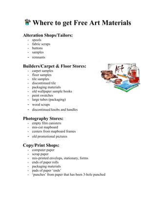 Where to get Free Art Materials 
Alteration Shops/Tailors: 
- spools 
- fabric scraps 
- buttons 
- samples 
- remnants 
Builders/Carpet  Floor Stores: 
- carpet samples 
- floor samples 
- tile samples 
- discontinued tile 
- packaging materials 
- old wallpaper sample books 
- paint swatches 
- large tubes (packaging) 
- wood scraps 
- discontinued knobs and handles 
Photography Stores: 
- empty film canisters 
- mis-cut mapboard 
- centers from mapboard frames 
- old promotional pictures 
Copy/Print Shops: 
- computer paper 
- scrap paper 
- mis-printed envelops, stationary, forms 
- ends of paper rolls 
- packaging materials 
- pads of paper ‘ends’ 
- ‘punches’ from paper that has been 3-hole punched  