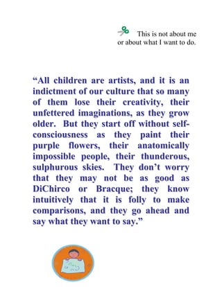 This is not about me or about what I want to do. 
““AAllll cchhiillddrreenn aarree aarrttiissttss,, aanndd iitt iiss aann iinnddiiccttmmeenntt ooff oouurr ccuullttuurree tthhaatt ssoo mmaannyy ooff tthheemm lloossee tthheeiirr ccrreeaattiivviittyy,, tthheeiirr uunnffeetttteerreedd iimmaaggiinnaattiioonnss,, aass tthheeyy ggrrooww oollddeerr.. BBuutt tthheeyy ssttaarrtt ooffff wwiitthhoouutt sseellff-- ccoonnsscciioouussnneessss aass tthheeyy ppaaiinntt tthheeiirr ppuurrppllee fflloowweerrss,, tthheeiirr aannaattoommiiccaallllyy iimmppoossssiibbllee ppeeooppllee,, tthheeiirr tthhuunnddeerroouuss,, ssuullpphhuurroouuss sskkiieess.. TThheeyy ddoonn’’tt wwoorrrryy tthhaatt tthheeyy mmaayy nnoott bbee aass ggoooodd aass DDiiCChhiirrccoo oorr BBrraaccqquuee;; tthheeyy kknnooww iinnttuuiittiivveellyy tthhaatt iitt iiss ffoollllyy ttoo mmaakkee ccoommppaarriissoonnss,, aanndd tthheeyy ggoo aahheeaadd aanndd ssaayy wwhhaatt tthheeyy wwaanntt ttoo ssaayy..””  