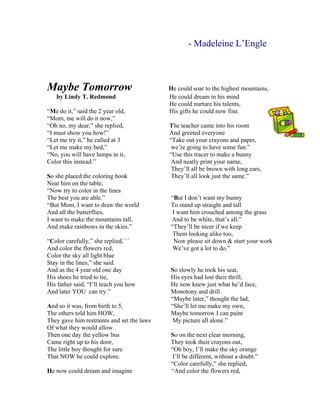 - Madeleine L’Engle 
Maybe Tomorrow He could soar to the highest mountains, 
by Lindy T. Redmond He could dream in his mind 
He could nurture his talents, 
“Me do it,” said the 2 year old, His gifts he could now fine. 
“Mom, me will do it now,” 
“Oh no, my dear,” she replied, The teacher came into his room 
“I must show you how!” And greeted everyone 
“Let me try it,” he called at 3 “Take out your crayons and paper, 
“Let me make my bed,” we’re going to have some fun.” 
“No, you will have lumps in it, “Use this tracer to make a bunny 
Color this instead.” And neatly print your name, 
They’ll all be brown with long ears, 
So she placed the coloring book They’ll all look just the same.” 
Near him on the table, 
“Now try to color in the lines 
The best you are able.” “But I don’t want my bunny 
“But Mom, I want to draw the world To stand up straight and tall 
And all the butterflies, I want him crouched among the grass 
I want to make the mountains tall, And to be white, that’s all.” 
And make rainbows in the skies.” “They’ll be nicer if we keep 
Them looking alike too, 
“Color carefully,” she replied,``` Now please sit down  start your work 
And color the flowers red, We’ve got a lot to do.” 
Color the sky all light blue 
Stay in the lines,” she said. 
And as the 4 year old one day So slowly he took his seat, 
His shoes he tried to tie, His eyes had lost their thrill, 
His father said, “I’ll teach you how He now knew just what he’d face, 
And later YOU can try.” Monotony and drill. 
“Maybe later,” thought the lad, 
And so it was, from birth to 5, “She’ll let me make my own, 
The others told him HOW, Maybe tomorrow I can paint 
They gave him restraints and set the laws My picture all alone.” 
Of what they would allow. 
Then one day the yellow bus So on the next clear morning, 
Came right up to his door, They took their crayons out, 
The little boy thought for sure “Oh boy, I’ll make the sky orange 
That NOW he could explore. I’ll be different, without a doubt.” 
“Color carefully,” she replied, 
He now could dream and imagine “And color the flowers red,  
