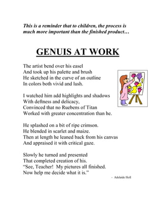 This is a reminder that to children, the process is much more important than the finished product… GENUIS AT WORK The artist bend over his easel And took up his palette and brush He sketched in the curve of an outline In colors both vivid and lush. I watched him add highlights and shadows With deftness and delicacy, Convinced that no Ruebens of Titan Worked with greater concentration than he. He splashed on a bit of ripe crimson. He blended in scarlet and maize. Then at length he leaned back from his canvas And appraised it with critical gaze. Slowly he turned and presented That completed creation of his. “See, Teacher! My pictures all finished. Now help me decide what it is.” - Adelaide Holl  