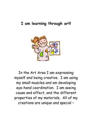 I am learning through art! 
In the Art Area I am expressing myself and being creative. I am using my small muscles and am developing eye-hand coordination. I am seeing cause and effect, and the different properties of my materials. All of my creations are unique and special –  