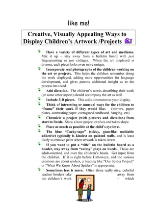 like me! 
Creative, Visually Appealing Ways to 
Display Children’s Artwork /Projects 
Í Have a variety of different types of art and mediums. Mix it up – stay away from a bulletin board with just fingerpainting or just collages. When the art displayed is diverse, each piece looks even more unique. 
Í Incorporate real photographs of the children working on the art or projects. This helps the children remember doing the work displayed, adding more opportunities for language development, and gives parents additional insight as to the process involved. 
Í Add dictation. The children’s words describing their work (or 
some other aspect) should accompany the art as well. 
Í Include 3-D pieces. This adds dimension to your display. Think of interesting or unusual ways for the children to “frame” their work if they would like. (mirrors, pap 
Í 
er 
Í m 
hape. 
Í 
Í 
Í s more. Often those really nice, colorful 
teacher borders take away from 
the children’s work – which 
plates, contrasting paper, corrugated cardboard, hanging, etc) Chronicle a project (with pictures and dictation) fro 
start to finish. Show a how project evolves and takes s 
Í Place as much as possible at the child’s eye level. The blue “Tacky-tape” (sticky, gum-like moldable adh 
esive) typically is kindest on painted walls, and is least likely to remove paint when artwork is taken down. If you want to put a “title” on the bulletin board as a header, stay away from “cutesy” plays on words. Those are adult-oriented, and over the children’s heads. Get input from the children. If it is right before Halloween, and the various 
creations are about spiders, a heading like “Our Spider Project” or “What We Know About Spiders” is appropriate. Sometimes less i  