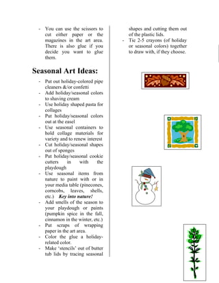 - You can use the scissors tocut either paper or the 
f you 
Seasonal Art Ideas: 
- colored pipe 
- 
- al containers to 
- 
- kie 
- 
shells, 
- the season to 
- wrapping 
- 
- Make ‘stencils’ out of butter 
tub lids by tracing seasonal 
shapes and cutting them out 
Tie 2-5 crayons (of holiday 
or seasonal colors) together 
to draw with, if they choose. 
magazines in the art area. There is also glue i 
decide you want to glue them. 
Put out holiday- 
cleaners /or confetti Add holiday/seasonal colors to shaving cream 
- Use holiday shaped pasta for collages 
- Put holiday/seasonal colors out at the easel Use season 
hold collage materials for variety and to renew interest Cut holiday/seasonal shapes out of sponges Put holiday/seasonal coo 
cutters in with the playdough Use seasonal items from nature to paint with or in 
of the plastic lids. 
- 
your media table (pinecones, corncobs, leaves, 
etc.) Key into nature! Add smells of 
your playdough or paints (pumpkin spice in the fall, cinnamon in the winter, etc.) Put scraps of 
paper in the art area. Color the glue a holiday- related color.  