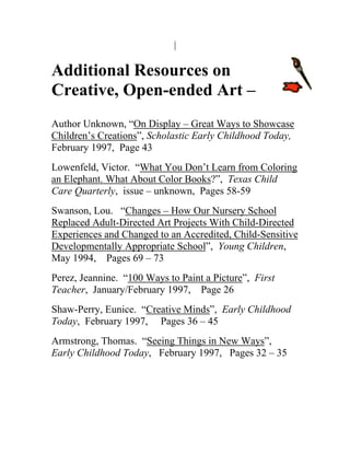 Additional Resources on 
Creative, Open-ended Art – 
isplay – Great Ways to Showcase 
Author Unknown, “On D 
Children’s Creations”, Scholastic Early Childhood Today, 
ing 
February 1997, Page 43 Lowenfeld, Victor. “What You Don’t Learn from Color 
an Elephant. What About Color Books?”, Texas Child 
Care Quarterly, issue – unknown, Pages 58-59 Swanson, Lou. “Changes – How Our Nursery School Replaced Adult-Directed Art Projects With Child-Directed 
Experiences and Changed to an Accredited, Child-Sensitive 
Developmentally Appropriate School”, Young Children, 
e 
May 1994, Pages 69 – 73 erez, Jeannine. “100 Ways to Paint a Pictur ”, First 
P 
Teacher, January/February 1997, Page 26 haw-Perry, Eunice. “Creative Minds 
S”, Early Childhood 
Today, February 1997, Pages 36 – 45 Armstrong, Thomas. “Seeing Things in New Ways”, 
Early Childhood Today, February 1997, Pages 32 – 35 
 