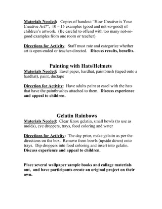 Materials Needed: Copies of handout “How Creative is Your 
reative Art?”, 10 – 15 examples (good and not-so-good) of 
children’s artwork. (Be careful to offend with too many not-so-irections 
for Activity 
C 
good examples from one room or teacher) 
D : Staff must rate and categorize whether 
Painting with Hats/Helmets 
aterials Needed 
art is open-ended or teacher-directed. Discuss results, benefits. 
M : Easel paper, hardhat, paintbrush (taped onto a 
ardhat), paint, ductape 
h 
Direction for Activity: Have adults paint at easel with the hats that have the paintbrushes attached to them. Discuss experience 
nd appeal to children. 
aterials Needed 
a 
Gelatin Rainbows 
M : Clear Knox gelatin, small bowls (to use as 
olds), eye droppers, trays, food coloring and water 
mDirections for Activity: The day prior, make gelatin as per the directions on the box. Remove from bowls (upside down) onto 
ays. Dip droppers into food coloring and insert into gelatin. 
iscuss experience and appeal to children. 
Pla 
ou 
ow 
tr 
D 
ce several wallpaper sample books and collage materials t, and have participants create an original project on their n.  