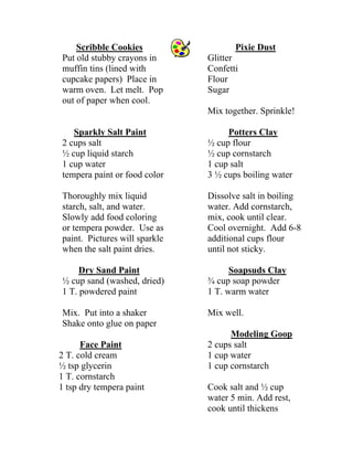 Scribble Cookies 
Put old stubby crayons in muffin tins (lined with cupcake papers) Place in warm oven. Let melt. Pop out of paper when cool. Sparkly Salt Paint 
2 cups salt 
½ cup liquid starch 
1 cup water 
tempera paint or food color 
Thoroughly mix liquid starch, salt, and water. Slowly add food coloring or tempera powder. Use as paint. Pictures will sparkle when the salt paint dries. Dry Sand Paint 
½ cup sand (washed, dried) 
1 T. powdered paint 
Mix. Put into a shaker 
Shake onto glue on paper Face Paint 
2 T. cold cream 
½ tsp glycerin 
1 T. cornstarch 
1 tsp dry tempera paint Pixie Dust 
Glitter 
Confetti 
Flour 
Sugar 
Mix together. Sprinkle! Potters Clay 
½ cup flour 
½ cup cornstarch 
1 cup salt 
3 ½ cups boiling water 
Dissolve salt in boiling water. Add cornstarch, mix, cook until clear. Cool overnight. Add 6-8 additional cups flour until not sticky. Soapsuds Clay 
¾ cup soap powder 
1 T. warm water 
Mix well. Modeling Goop 
2 cups salt 
1 cup water 
1 cup cornstarch 
Cook salt and ½ cup water 5 min. Add rest, cook until thickens  