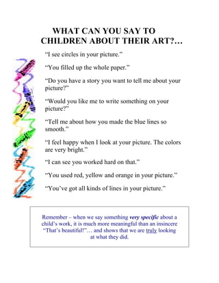 WHAT CAN YOU SAY TO 
CHILDREN ABOUT THEIR ART?… 
“I see circles in your picture.” 
“You filled up the whole paper.” 
“Do you have a story you want to tell me about your picture?” 
“Would you like me to write something on your picture?” 
“Tell me about how you made the blue lines so smooth.” 
“I feel happy when I look at your picture. The colors are very bright.” 
“I can see you worked hard on that.” 
“You used red, yellow and orange in your picture.” 
“You’ve got all kinds of lines in your picture.” 
Remember – when we say something very specific about a 
child’s work, it is much more meaningful than an insincere 
“That’s beautiful!”… and shows that we are truly looking 
at what they did.  