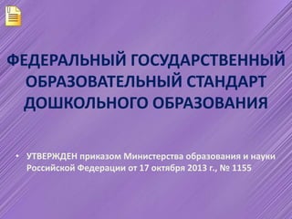 ФЕДЕРАЛЬНЫЙ ГОСУДАРСТВЕННЫЙ 
ОБРАЗОВАТЕЛЬНЫЙ СТАНДАРТ 
ДОШКОЛЬНОГО ОБРАЗОВАНИЯ 
• УТВЕРЖДЕН приказом Министерства образования и науки 
Российской Федерации от 17 октября 2013 г., № 1155 
 