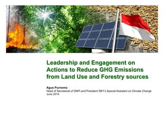 Leadership and Engagement on
Actions to Reduce GHG Emissions
from Land Use and Forestry sources
Agus Purnomo
Head of Secretariat of DNPI and President SBY’s Special Assistant on Climate Change
June 2014
 