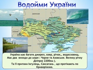 Україна має багато джерел, озер, річок,, водосховищ.
Має два виходи до моря : Чорне та Азовське. Велику річку
Дніпро( 2200км ).
Та її притоки Інгулець, Саксагань , що протікають по
Криворіжжю.
 