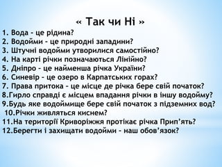 « Так чи Ні »
1. Вода - це рідина?
2. Водойми – це природні западини?
3. Штучні водойми утворилися самостійно?
4. На карті річки позначаються Лінійно?
5. Дніпро – це найменша річка України?
6. Синевір – це озеро в Карпатських горах?
7. Права притока – це місце де річка бере свій початок?
8.Гирло справді є місцем впадання річки в іншу водойму?
9.Будь яке водоймище бере свій початок з підземних вод?
10.Річки живляться киснем?
11.На території Криворіжжя протікає річка Прип’ять?
12.Берегти і захищати водойми – наш обов’язок?
 