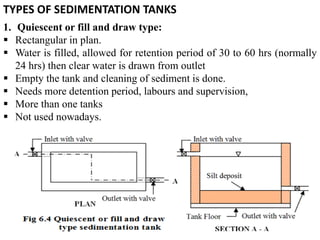1
TYPES OF SEDIMENTATION TANKS
1. Quiescent or fill and draw type:
 Rectangular in plan.
 Water is filled, allowed for retention period of 30 to 60 hrs (normally
24 hrs) then clear water is drawn from outlet
 Empty the tank and cleaning of sediment is done.
 Needs more detention period, labours and supervision,
 More than one tanks
 Not used nowadays.
 