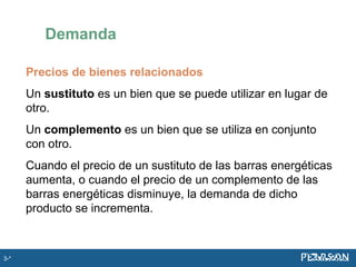 Precios de bienes relacionados
Un sustituto es un bien que se puede utilizar en lugar de
otro.
Un complemento es un bien que se utiliza en conjunto
con otro.
Cuando el precio de un sustituto de las barras energéticas
aumenta, o cuando el precio de un complemento de las
barras energéticas disminuye, la demanda de dicho
producto se incrementa.
Demanda
3-*
 