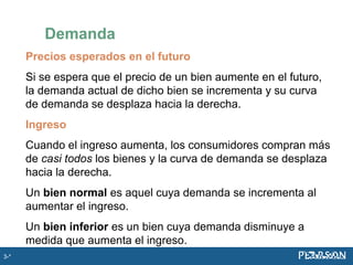 Precios esperados en el futuro
Si se espera que el precio de un bien aumente en el futuro,
la demanda actual de dicho bien se incrementa y su curva
de demanda se desplaza hacia la derecha.
Ingreso
Cuando el ingreso aumenta, los consumidores compran más
de casi todos los bienes y la curva de demanda se desplaza
hacia la derecha.
Un bien normal es aquel cuya demanda se incrementa al
aumentar el ingreso.
Un bien inferior es un bien cuya demanda disminuye a
medida que aumenta el ingreso.
Demanda
3-*
 