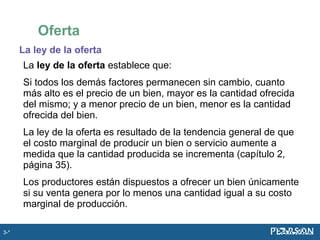 La ley de la oferta
La ley de la oferta establece que:
Si todos los demás factores permanecen sin cambio, cuanto
más alto es el precio de un bien, mayor es la cantidad ofrecida
del mismo; y a menor precio de un bien, menor es la cantidad
ofrecida del bien.
La ley de la oferta es resultado de la tendencia general de que
el costo marginal de producir un bien o servicio aumente a
medida que la cantidad producida se incrementa (capítulo 2,
página 35).
Los productores están dispuestos a ofrecer un bien únicamente
si su venta genera por lo menos una cantidad igual a su costo
marginal de producción.
Oferta
3-*
 