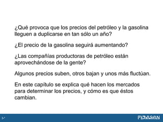 ¿Qué provoca que los precios del petróleo y la gasolina
lleguen a duplicarse en tan sólo un año?
¿El precio de la gasolina seguirá aumentando?
¿Las compañías productoras de petróleo están
aprovechándose de la gente?
Algunos precios suben, otros bajan y unos más fluctúan.
En este capítulo se explica qué hacen los mercados
para determinar los precios, y cómo es que éstos
cambian.
3-*
 