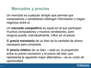 Mercados y precios
Un mercado es cualquier arreglo que permite que
compradores y vendedores obtengan información y hagan
negocios entre sí.
Un mercado competitivo es aquel en el que participan
muchos compradores y muchos vendedores, pero
ninguno puede, individualmente, influir en el precio.
El precio monetario de un bien es la cantidad de dinero
necesaria para comprarlo.
El precio relativo de un bien —esto es, la proporción
entre su precio monetario y el precio del bien que
representa la siguiente mejor alternativa— es su costo de
oportunidad.
3-*
 
