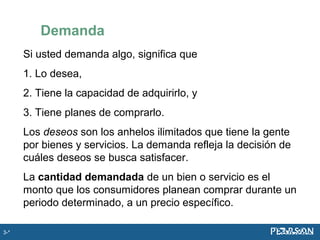 Demanda
Si usted demanda algo, significa que
1. Lo desea,
2. Tiene la capacidad de adquirirlo, y
3. Tiene planes de comprarlo.
Los deseos son los anhelos ilimitados que tiene la gente
por bienes y servicios. La demanda refleja la decisión de
cuáles deseos se busca satisfacer.
La cantidad demandada de un bien o servicio es el
monto que los consumidores planean comprar durante un
periodo determinado, a un precio específico.
3-*
 