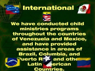 International We have conducted child ministries programs throughout the countries of Venezuela and Mexico, and have provided assistance in areas of Brazil, Columbia, and Puerto Rico and other Latin American Countries. 