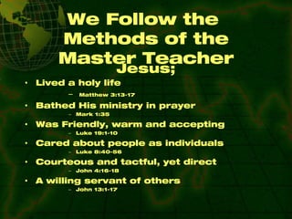 We Follow the  Methods of the Master Teacher Jesus; Lived a holy life  Matthew 3:13-17 Bathed His ministry in prayer Mark 1:35 Was Friendly, warm and accepting Luke 19:1-10 Cared about people as individuals Luke 8:40-56 Courteous and tactful, yet direct John 4:16-18 A willing servant of others John 13:1-17 