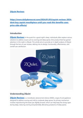 ZQuiet Reviews
https://www.dailydemocrat.com/2024/01/03/zquiet-reviews-2024-
dont-buy-zquiet-mouthpiece-until-you-read-this-benefits-uses-
price-side-effects/
Introduction
ZQuiet Reviews In the quest for a good night's sleep, individuals often explore various
solutions to address issues such as snoring and sleep apnea. One product that has gained
attention in this realm is ZQuiet. This article aims to provide an in-depth analysis of ZQuiet
through the lens of user reviews, delving into its design, functionality, effectiveness, and
overall user satisfaction.
Understanding ZQuiet
ZQuiet Reviews is a mandibular advancement device (MAD), a type of oral appliance
designed to address snoring and mild to moderate sleep apnea. Its primary mechanism
involves repositioning the lower jaw slightly forward, which can help keep the airway open
during sleep, reducing snoring and potentially alleviating symptoms of sleep apnea.
 